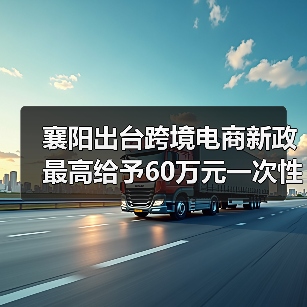 襄阳出台跨境电商新政 最高给予60万元一次性奖励