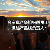 多家车企争抢极越员工，极越产品线负责人：感谢为极越一线员工提供岗位