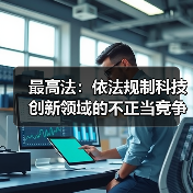 最高法：依法规制科技创新领域的不正当竞争和垄断行为