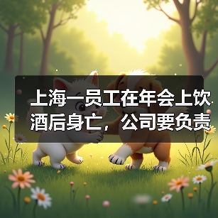 上海一员工在年会上饮酒后身亡,公司要负责吗?法院判了 上海一员工在年会上饮酒后身亡,公司要负责吗?法院判了