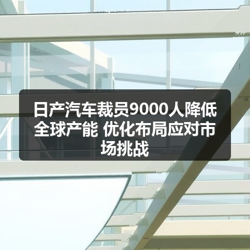 日产汽车裁员9000人降低全球产能 优化布局应对市场挑战