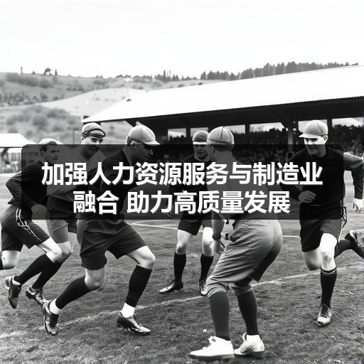 加强人力资源服务与制造业融合 助力高质量发展