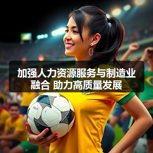 加强人力资源服务与制造业融合 助力高质量发展