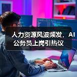 人力资源风波频发，AI公务员上岗引热议